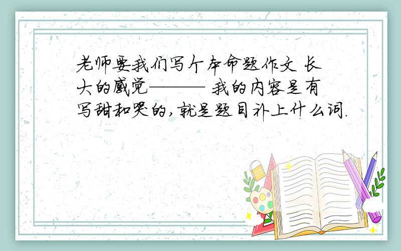 老师要我们写个本命题作文 长大的感觉——— 我的内容是有写甜和哭的,就是题目补上什么词.