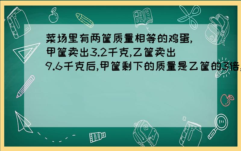 菜场里有两筐质量相等的鸡蛋,甲筐卖出3.2千克,乙筐卖出9.6千克后,甲筐剩下的质量是乙筐的3倍,两筐鸡蛋原来各有多少千克 算试怎么来