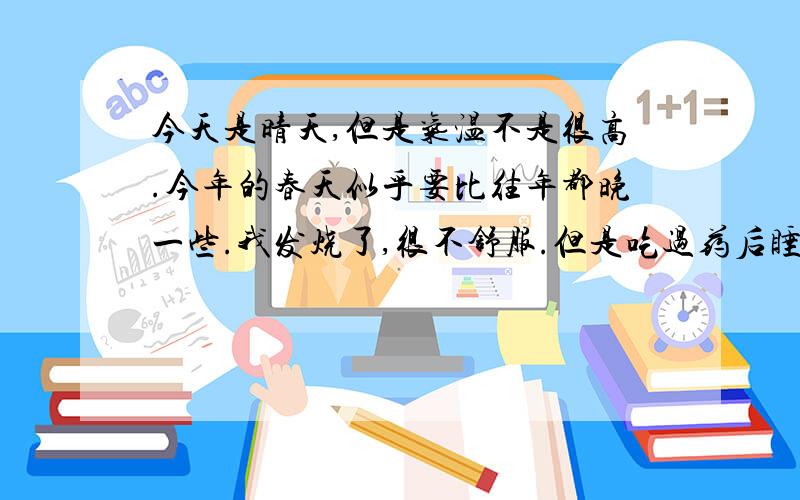 今天是晴天,但是气温不是很高.今年的春天似乎要比往年都晚一些.我发烧了,很不舒服.但是吃过药后睡了一觉感觉好一点.我希望自己可以快点好起来,以后不要再生病,因为生病真的很不好受.