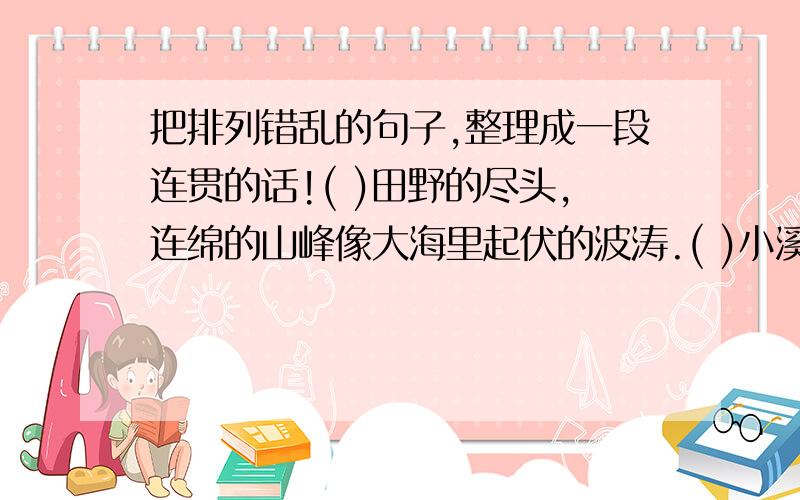 把排列错乱的句子,整理成一段连贯的话!( )田野的尽头,连绵的山峰像大海里起伏的波涛.( )小溪的另一边是田野,如今黄澄澄的,正报告着丰收的.( )溪水是那么的清澈,明净;水里的鱼儿自由自在