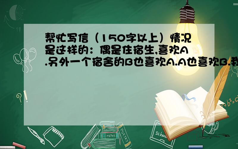 帮忙写信（150字以上）情况是这样的：偶是住宿生,喜欢A.另外一个宿舍的B也喜欢A.A也喜欢B.我决定退出,要给A、B各写封信.