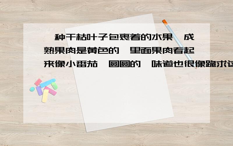 一种干枯叶子包裹着的水果,成熟果肉是黄色的,里面果肉看起来像小番茄,圆圆的,味道也很像跪求这种水果名称……