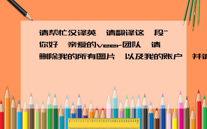 请帮忙汉译英,请翻译这一段“你好,亲爱的veer团队,请删除我的所有图片,以及我的账户,并请将我账户中剩下的美元打入我的PayPal 账户,请还加上一句“我的账户名字是XXXXXX”