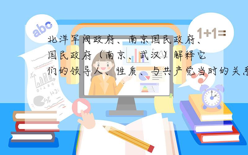 北洋军阀政府、南京国民政府、国民政府（南京、武汉）解释它们的领导人、性质、与共产党当时的关系,三者之间的关系等等,