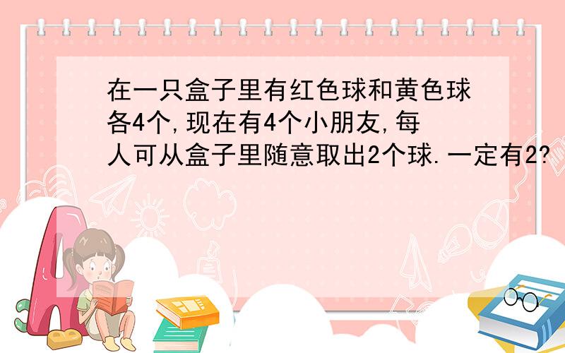 在一只盒子里有红色球和黄色球各4个,现在有4个小朋友,每人可从盒子里随意取出2个球.一定有2?