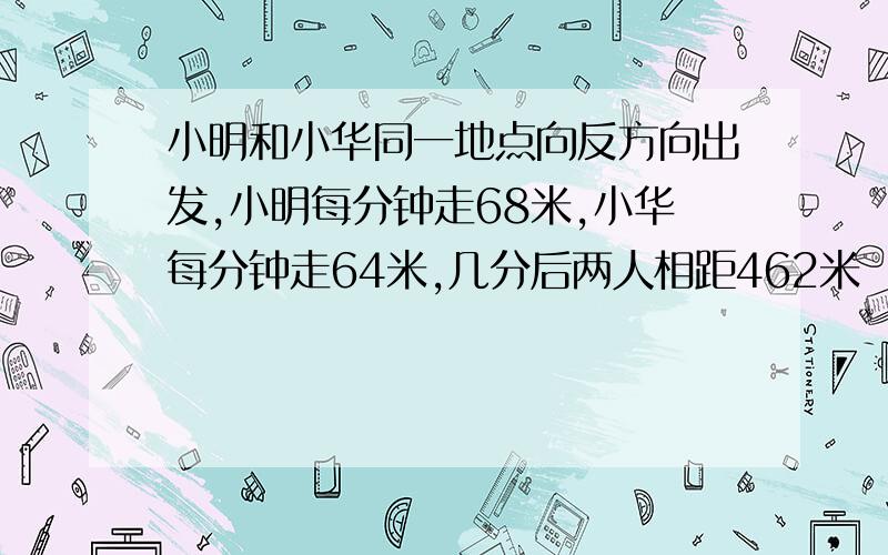 小明和小华同一地点向反方向出发,小明每分钟走68米,小华每分钟走64米,几分后两人相距462米