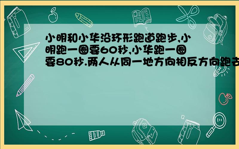 小明和小华沿环形跑道跑步,小明跑一圈要60秒,小华跑一圈要80秒.两人从同一地方向相反方向跑去,相遇时小明比小华多跑50米.这条跑道一圈是多少米?列式计算啊亲们~