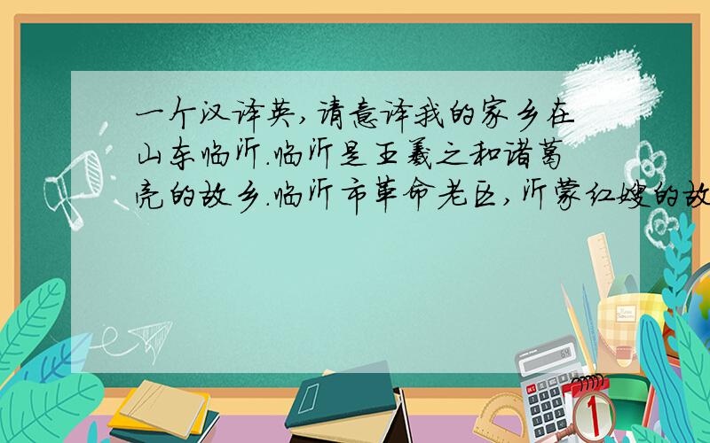 一个汉译英,请意译我的家乡在山东临沂.临沂是王羲之和诸葛亮的故乡.临沂市革命老区,沂蒙红嫂的故事很有名.我爱我的家乡.帮下忙了,不过请根据我上面的材料意译,请求意译！谢谢水盈盈