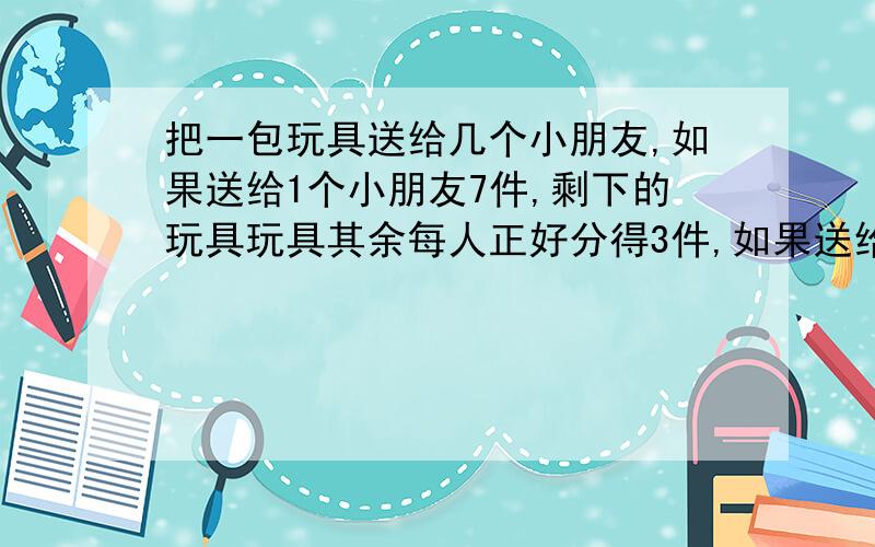 把一包玩具送给几个小朋友,如果送给1个小朋友7件,剩下的玩具玩具其余每人正好分得3件,如果送给3个每人件,剩下人玩具正好每人分得4件,这包玩具有多少件