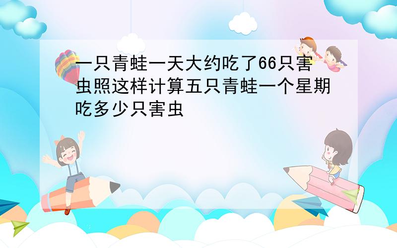 一只青蛙一天大约吃了66只害虫照这样计算五只青蛙一个星期吃多少只害虫