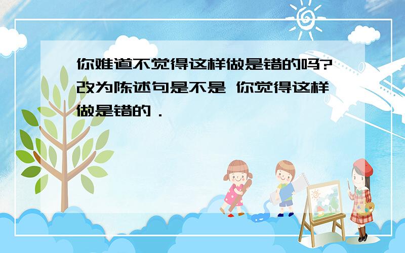 你难道不觉得这样做是错的吗?改为陈述句是不是 你觉得这样做是错的．