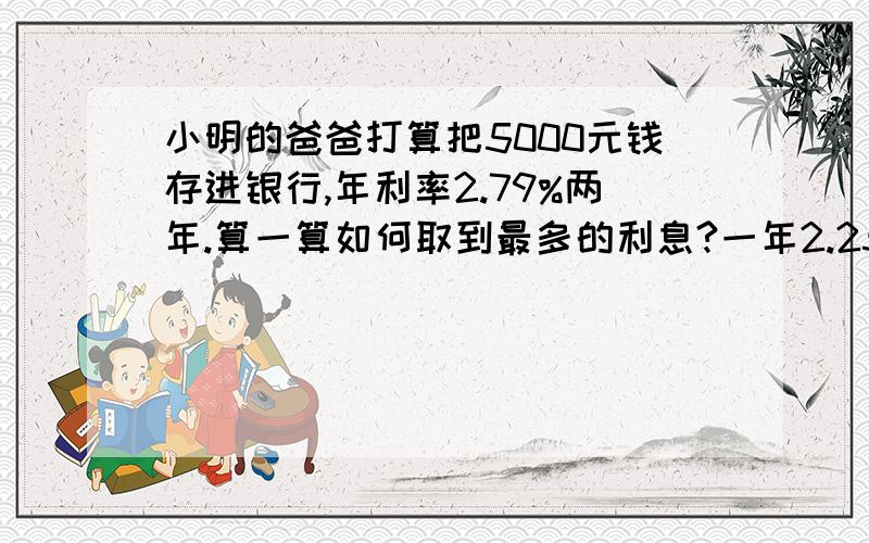 小明的爸爸打算把5000元钱存进银行,年利率2.79%两年.算一算如何取到最多的利息?一年2.25 二年2.79 三