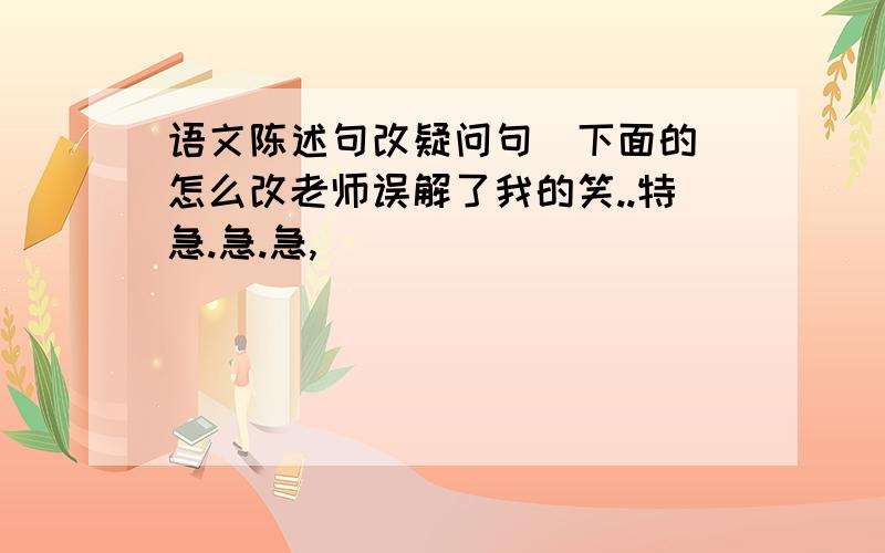 语文陈述句改疑问句（下面的）怎么改老师误解了我的笑..特急.急.急,