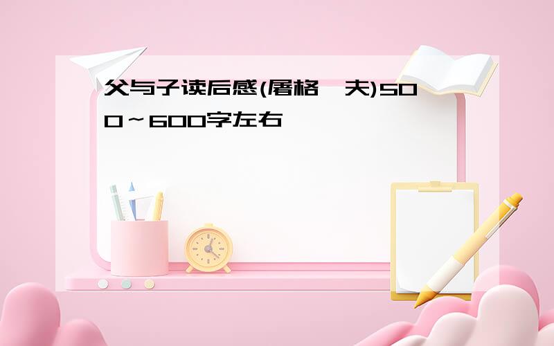 父与子读后感(屠格涅夫)500～600字左右