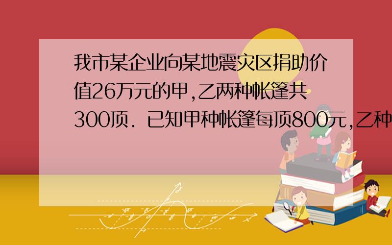 我市某企业向某地震灾区捐助价值26万元的甲,乙两种帐篷共300顶．已知甲种帐篷每顶800元,乙种帐篷每顶1000元,问甲、乙两种帐篷各多少顶?