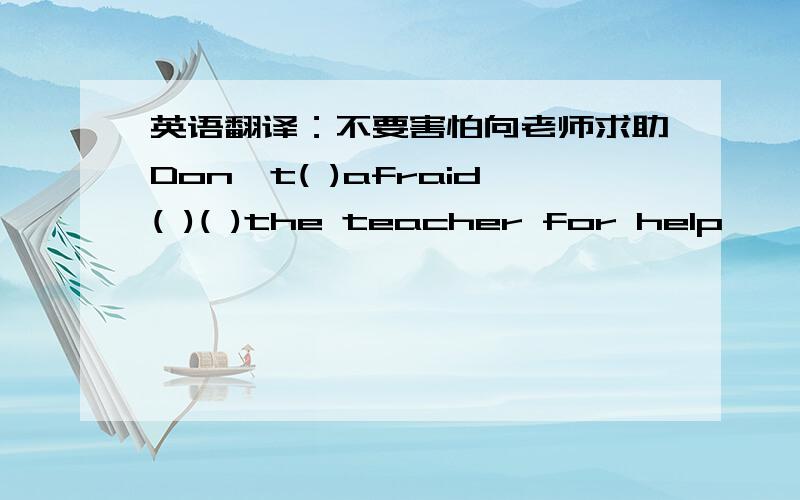 英语翻译：不要害怕向老师求助Don't( )afraid( )( )the teacher for help