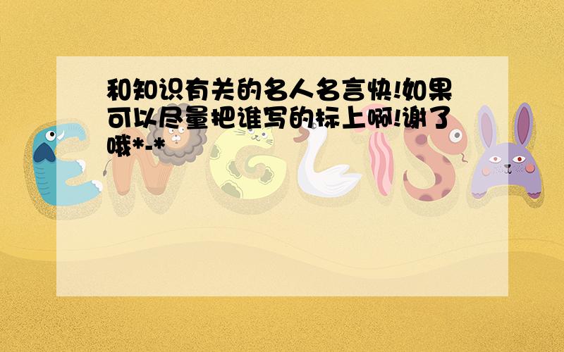 和知识有关的名人名言快!如果可以尽量把谁写的标上啊!谢了哦*-*