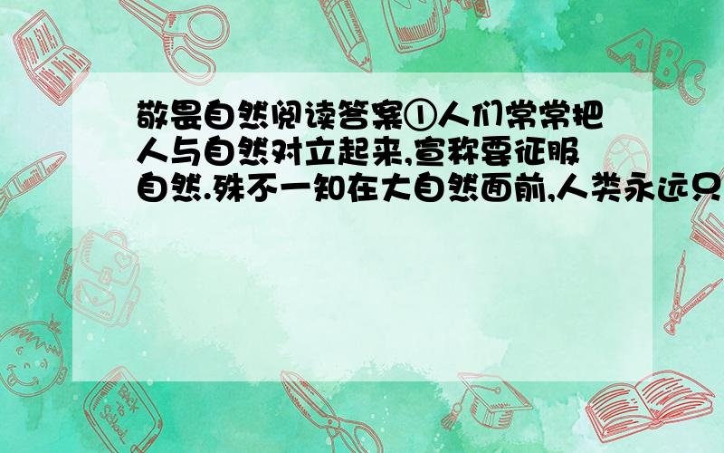 敬畏自然阅读答案①人们常常把人与自然对立起来,宣称要征服自然.殊不一知在大自然面前,人类永远只是一个天真幼稚的孩童,只是大自然机体上普通的一部分,正像一株小草只是她的普通一