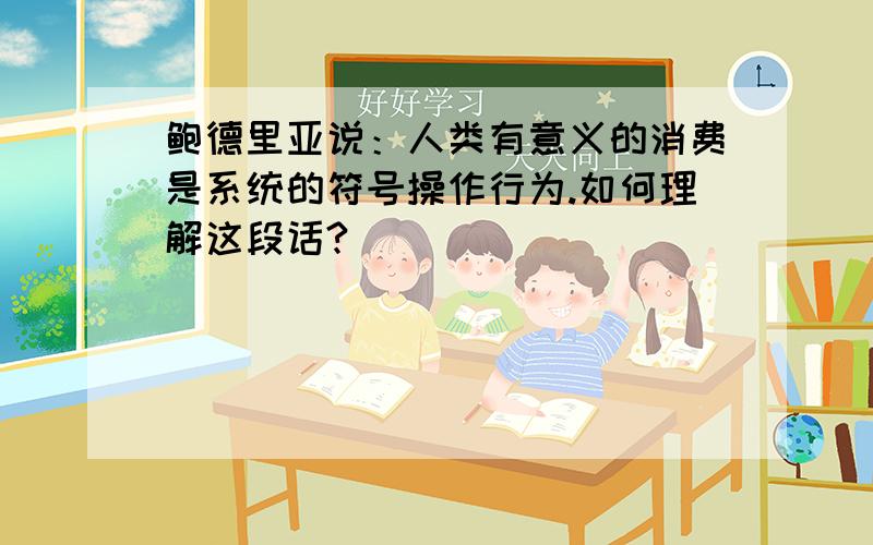 鲍德里亚说：人类有意义的消费是系统的符号操作行为.如何理解这段话?