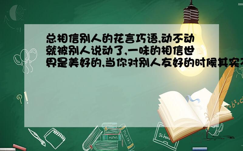 总相信别人的花言巧语,动不动就被别人说动了,一味的相信世界是美好的,当你对别人友好的时候其实不知道,已经被人骗了,我讨厌骗我的人