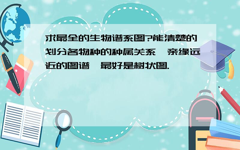 求最全的生物谱系图?能清楚的划分各物种的种属关系,亲缘远近的图谱,最好是树状图.