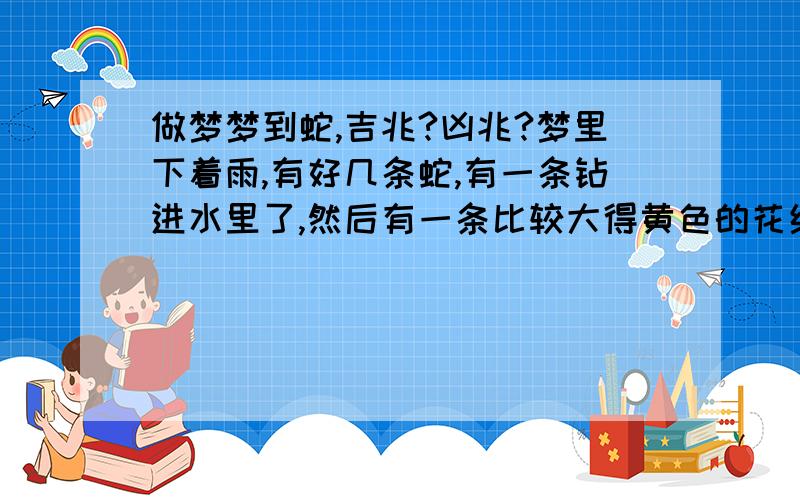 做梦梦到蛇,吉兆?凶兆?梦里下着雨,有好几条蛇,有一条钻进水里了,然后有一条比较大得黄色的花纹得蛇想要咬我,摆成攻击的姿势了.然后它就往前爬,快到我脚边得时候我就醒了