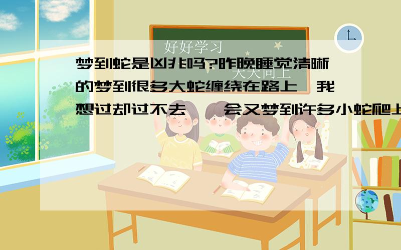 梦到蛇是凶兆吗?昨晚睡觉清晰的梦到很多大蛇缠绕在路上,我想过却过不去,一会又梦到许多小蛇爬上了我的身体,一会又看见我男朋友在抓蛇,太恐怖了.这个梦能反映出什么啊?