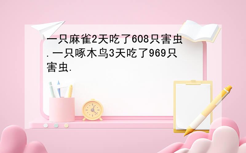 一只麻雀2天吃了608只害虫.一只啄木鸟3天吃了969只害虫.