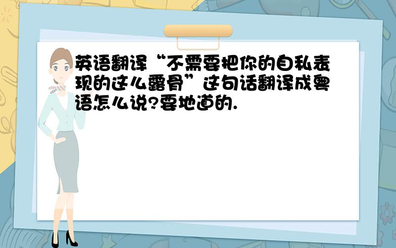 英语翻译“不需要把你的自私表现的这么露骨”这句话翻译成粤语怎么说?要地道的.