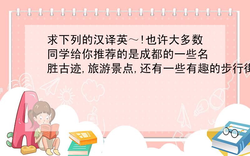 求下列的汉译英～!也许大多数同学给你推荐的是成都的一些名胜古迹,旅游景点,还有一些有趣的步行街,但我想给你推荐的却是成都的美食.我认为乐器是一件十分神奇的东西,它可以表达出我