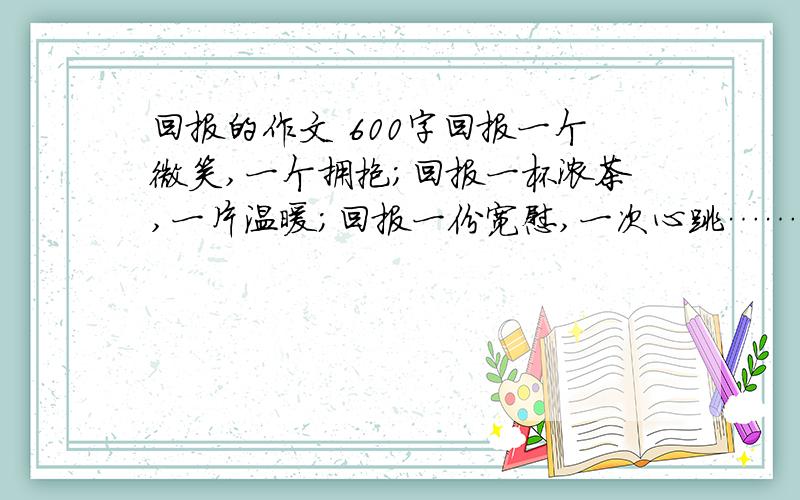 回报的作文 600字回报一个微笑,一个拥抱；回报一杯浓茶,一片温暖；回报一份宽慰,一次心跳……其实,回报很简单,只要有心,回报轻而易举就能做到.或许你认为,回报对于我们来说还太早,我们