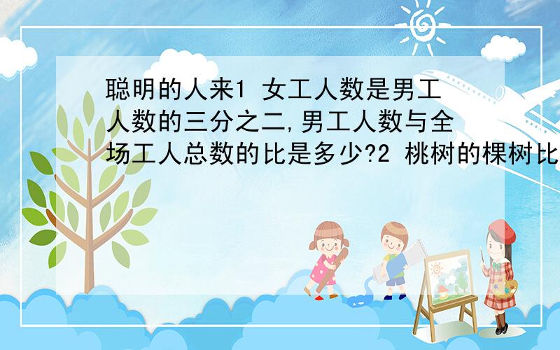 聪明的人来1 女工人数是男工人数的三分之二,男工人数与全场工人总数的比是多少?2 桃树的棵树比梨树多四分之一,桃树与梨树棵树的比是多少?3 甲数与乙数的最简整数比是四比五,乙数比甲