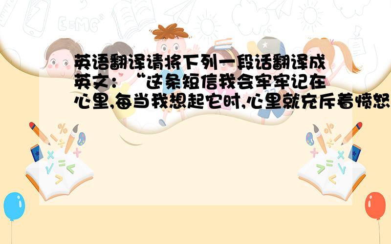 英语翻译请将下列一段话翻译成英文：“这条短信我会牢牢记在心里,每当我想起它时,心里就充斥着愤怒和失望,也是我对一些人,一些事的看法的最好见证.我始终是一个人在前行,在奋斗,有寂