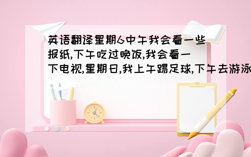 英语翻译星期6中午我会看一些报纸,下午吃过晚饭,我会看一下电视,星期日,我上午踢足球,下午去游泳,这将会很有趣.