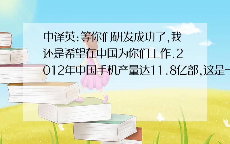 中译英:等你们研发成功了,我还是希望在中国为你们工作.2012年中国手机产量达11.8亿部,这是一 个巨大的机等你们研发成功了,我还是希望在中国为你们工作.2012年中国手机产量达11.8亿部,这是