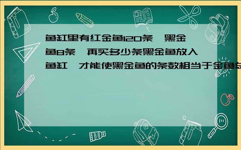 鱼缸里有红金鱼120条,黑金鱼8条,再买多少条黑金鱼放入鱼缸,才能使黑金鱼的条数相当于金鱼总数的3/8?算术,不是方程,解题过程与思路,