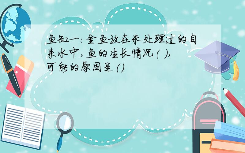 鱼缸一：金鱼放在未处理过的自来水中,鱼的生长情况( ),可能的原因是()