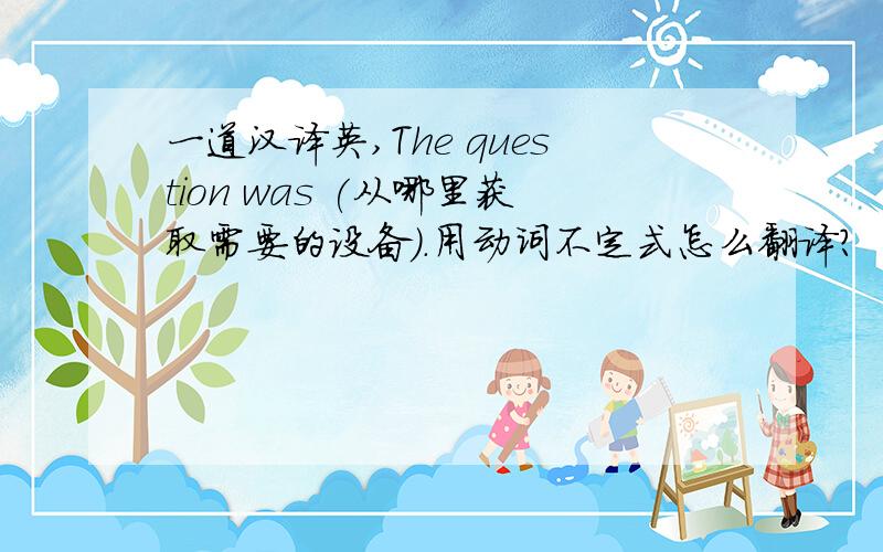 一道汉译英,The question was (从哪里获取需要的设备）.用动词不定式怎么翻译?