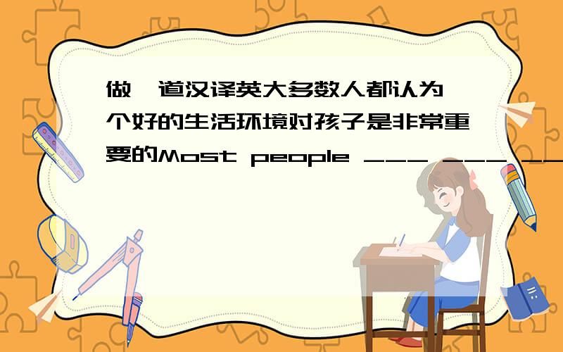 做一道汉译英大多数人都认为一个好的生活环境对孩子是非常重要的Most people ___ ___ ___ ___ a good living enviroment is very important to a kid.