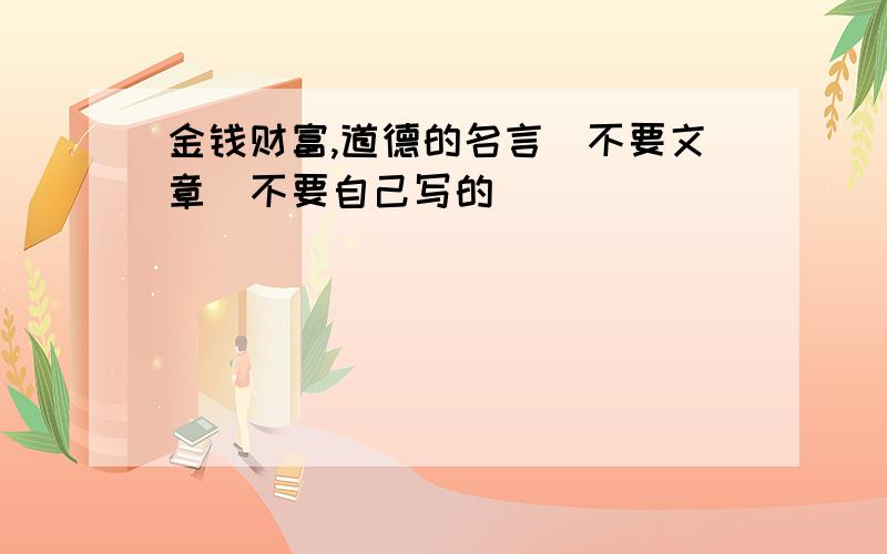 金钱财富,道德的名言．不要文章．不要自己写的．