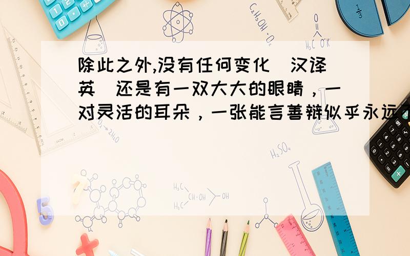 除此之外,没有任何变化（汉译英）还是有一双大大的眼睛，一对灵活的耳朵，一张能言善辩似乎永远不会停下来的嘴