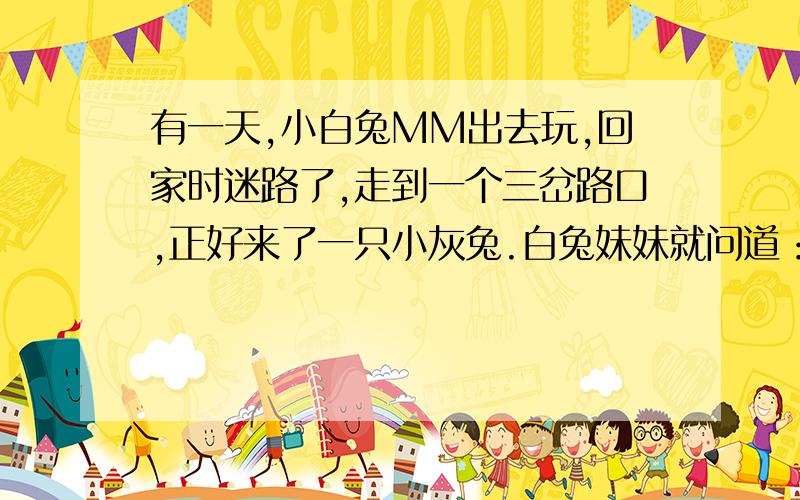 有一天,小白兔MM出去玩,回家时迷路了,走到一个三岔路口,正好来了一只小灰兔.白兔妹妹就问道：“灰兔哥哥,妹妹迷路了,能告诉我怎么走吗?”灰兔见白兔妹妹单身一人,便不怀好意的说：“