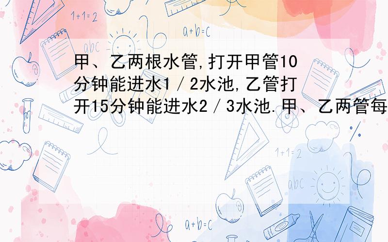 甲、乙两根水管,打开甲管10分钟能进水1／2水池,乙管打开15分钟能进水2／3水池.甲、乙两管每分钟的进水量之比是多少