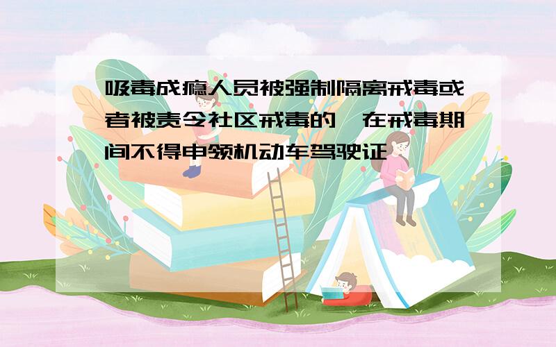 吸毒成瘾人员被强制隔离戒毒或者被责令社区戒毒的,在戒毒期间不得申领机动车驾驶证