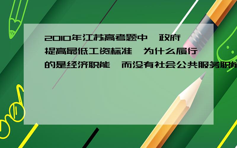 2010年江苏高考题中,政府提高最低工资标准,为什么履行的是经济职能,而没有社会公共服务职能我感觉政府职能之间交叉的好多.要怎么区分!