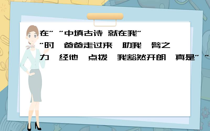 在” ”中填古诗 就在我” ”时,爸爸走过来,助我一臂之力,经他一点拨,我豁然开朗,真是” ”