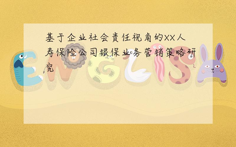 基于企业社会责任视角的XX人寿保险公司银保业务营销策略研究