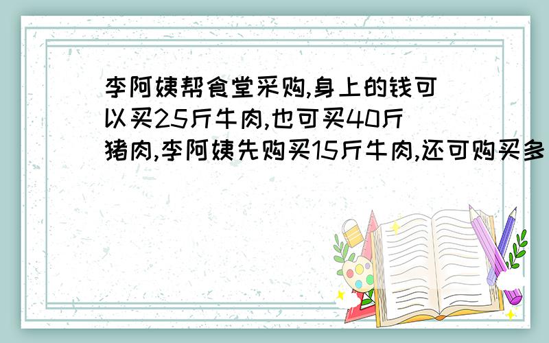 李阿姨帮食堂采购,身上的钱可以买25斤牛肉,也可买40斤猪肉,李阿姨先购买15斤牛肉,还可购买多少斤猪肉