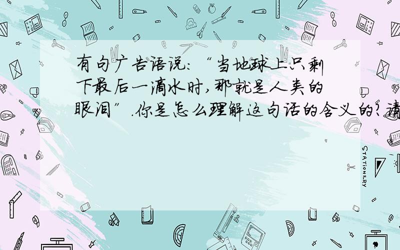 有句广告语说：“当地球上只剩下最后一滴水时,那就是人类的眼泪”.你是怎么理解这句话的含义的?请就这个为话题的一篇简短演说稿