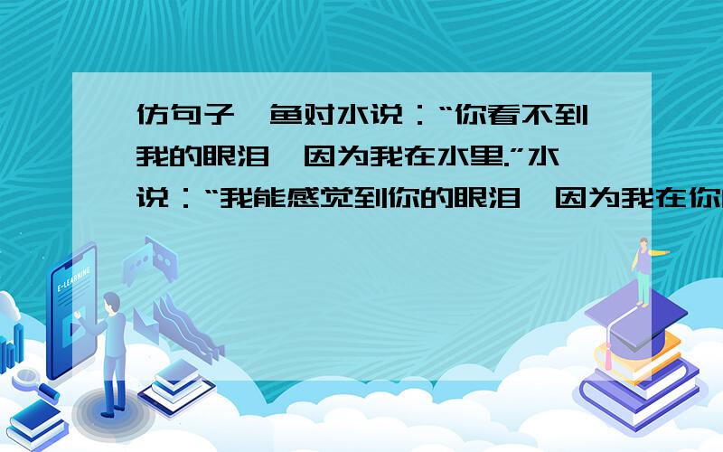 仿句子,鱼对水说：“你看不到我的眼泪,因为我在水里.”水说：“我能感觉到你的眼泪,因为我在你的心里”就仿写,如：风对沙说……